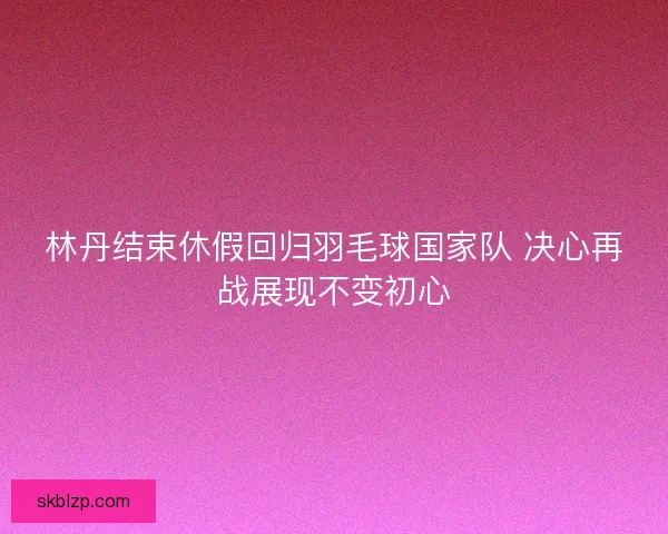 林丹结束休假回归羽毛球国家队 决心再战展现不变初心