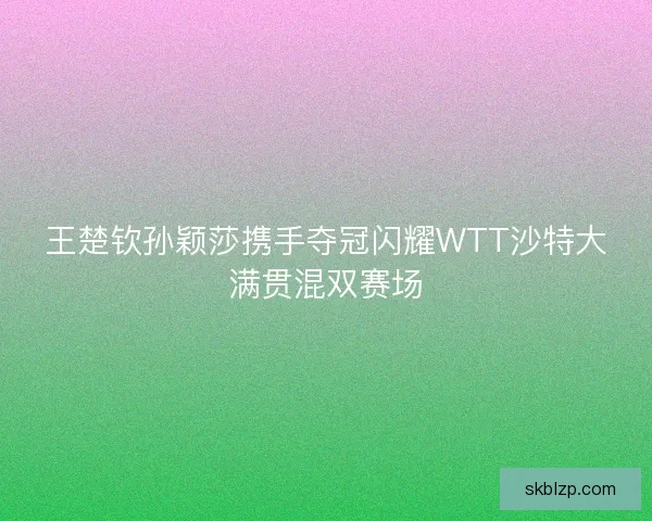 王楚钦孙颖莎携手夺冠闪耀WTT沙特大满贯混双赛场