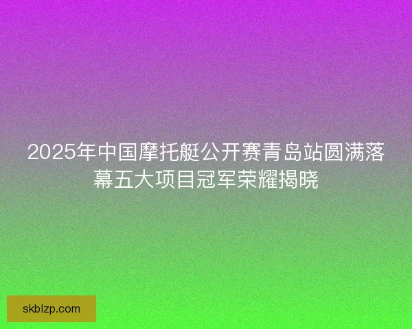 2025年中国摩托艇公开赛青岛站圆满落幕五大项目冠军荣耀揭晓