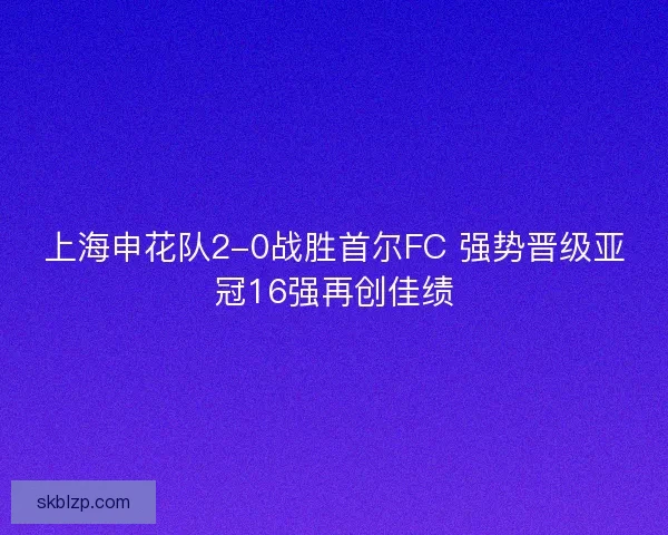上海申花队2-0战胜首尔FC 强势晋级亚冠16强再创佳绩