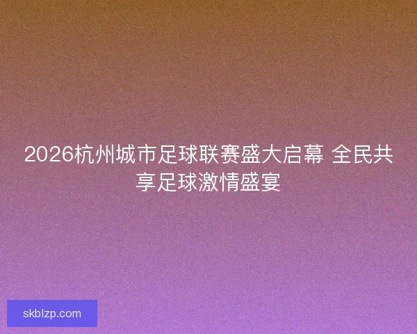 2026杭州城市足球联赛盛大启幕 全民共享足球激情盛宴