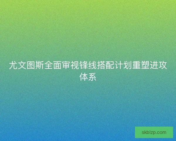 尤文图斯全面审视锋线搭配计划重塑进攻体系